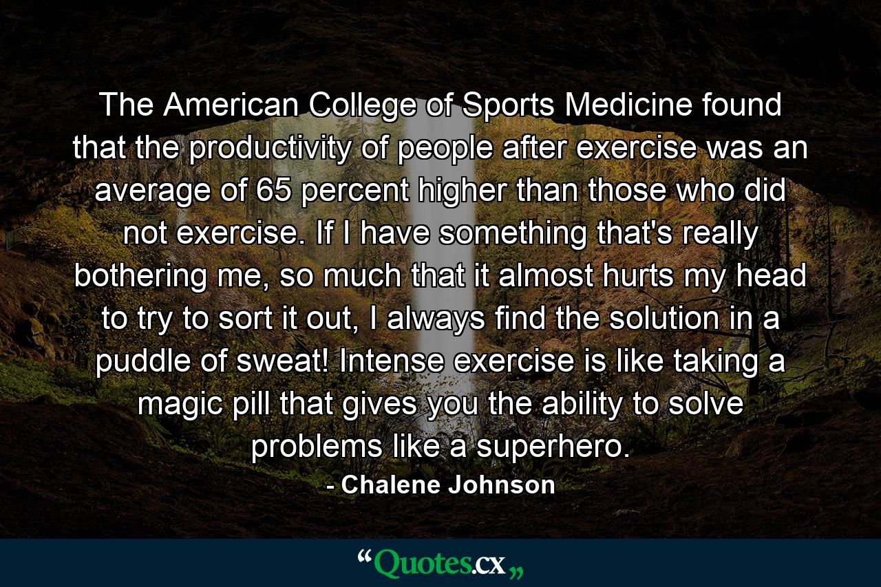 The American College of Sports Medicine found that the productivity of people after exercise was an average of 65 percent higher than those who did not exercise. If I have something that's really bothering me, so much that it almost hurts my head to try to sort it out, I always find the solution in a puddle of sweat! Intense exercise is like taking a magic pill that gives you the ability to solve problems like a superhero. - Quote by Chalene Johnson