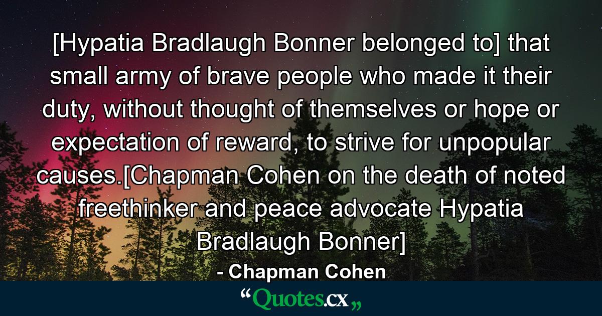 [Hypatia Bradlaugh Bonner belonged to] that small army of brave people who made it their duty, without thought of themselves or hope or expectation of reward, to strive for unpopular causes.[Chapman Cohen on the death of noted freethinker and peace advocate Hypatia Bradlaugh Bonner] - Quote by Chapman Cohen