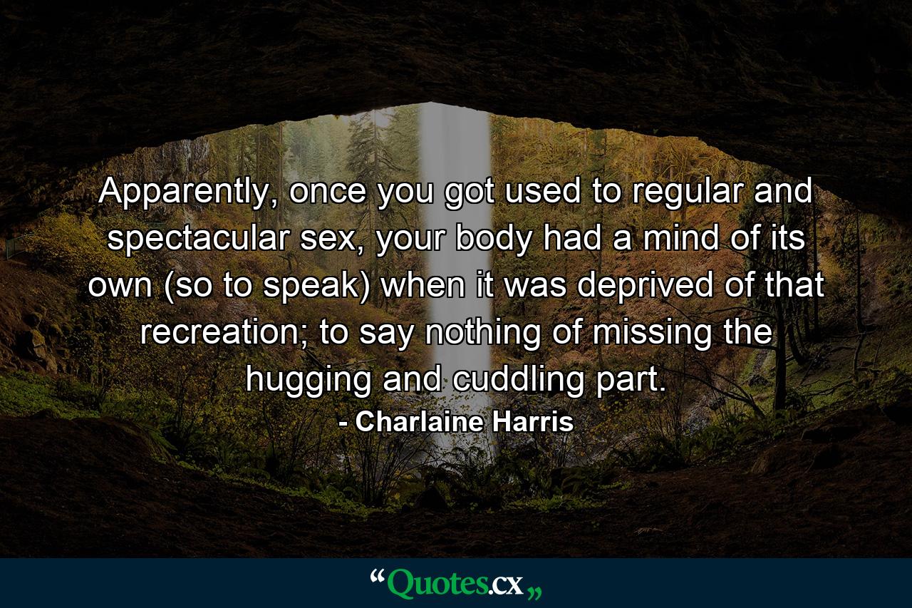 Apparently, once you got used to regular and spectacular sex, your body had a mind of its own (so to speak) when it was deprived of that recreation; to say nothing of missing the hugging and cuddling part. - Quote by Charlaine Harris