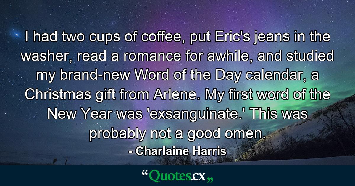 I had two cups of coffee, put Eric's jeans in the washer, read a romance for awhile, and studied my brand-new Word of the Day calendar, a Christmas gift from Arlene. My first word of the New Year was 'exsanguinate.' This was probably not a good omen. - Quote by Charlaine Harris