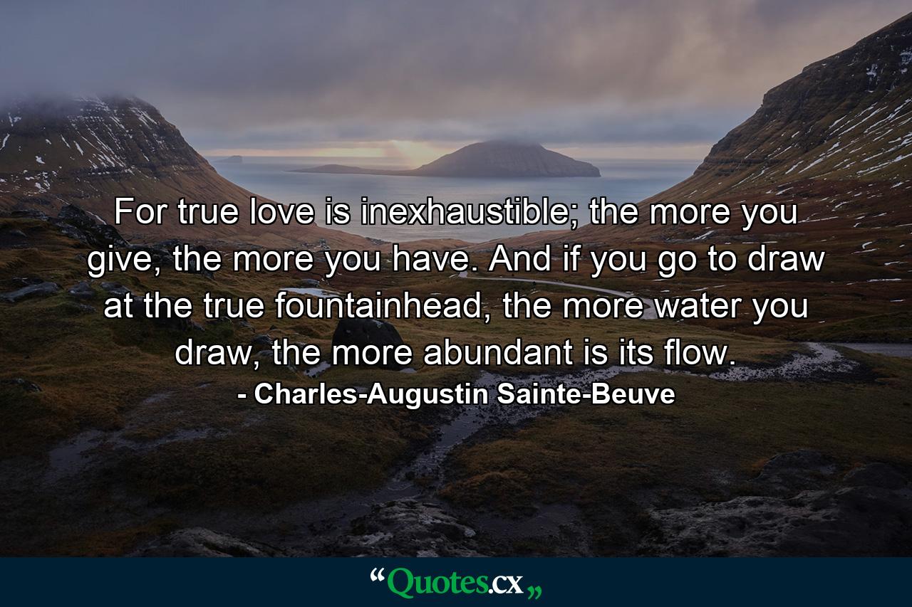 For true love is inexhaustible; the more you give, the more you have. And if you go to draw at the true fountainhead, the more water you draw, the more abundant is its flow. - Quote by Charles-Augustin Sainte-Beuve