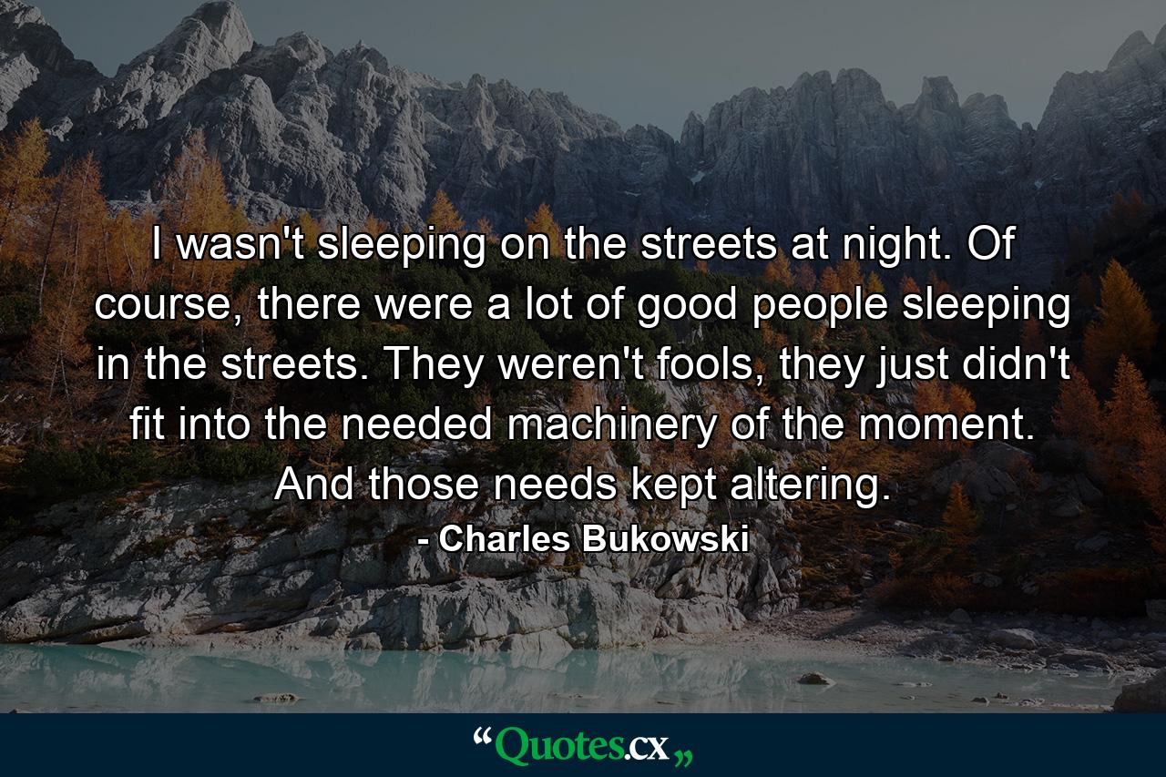 I wasn't sleeping on the streets at night. Of course, there were a lot of good people sleeping in the streets. They weren't fools, they just didn't fit into the needed machinery of the moment. And those needs kept altering. - Quote by Charles Bukowski