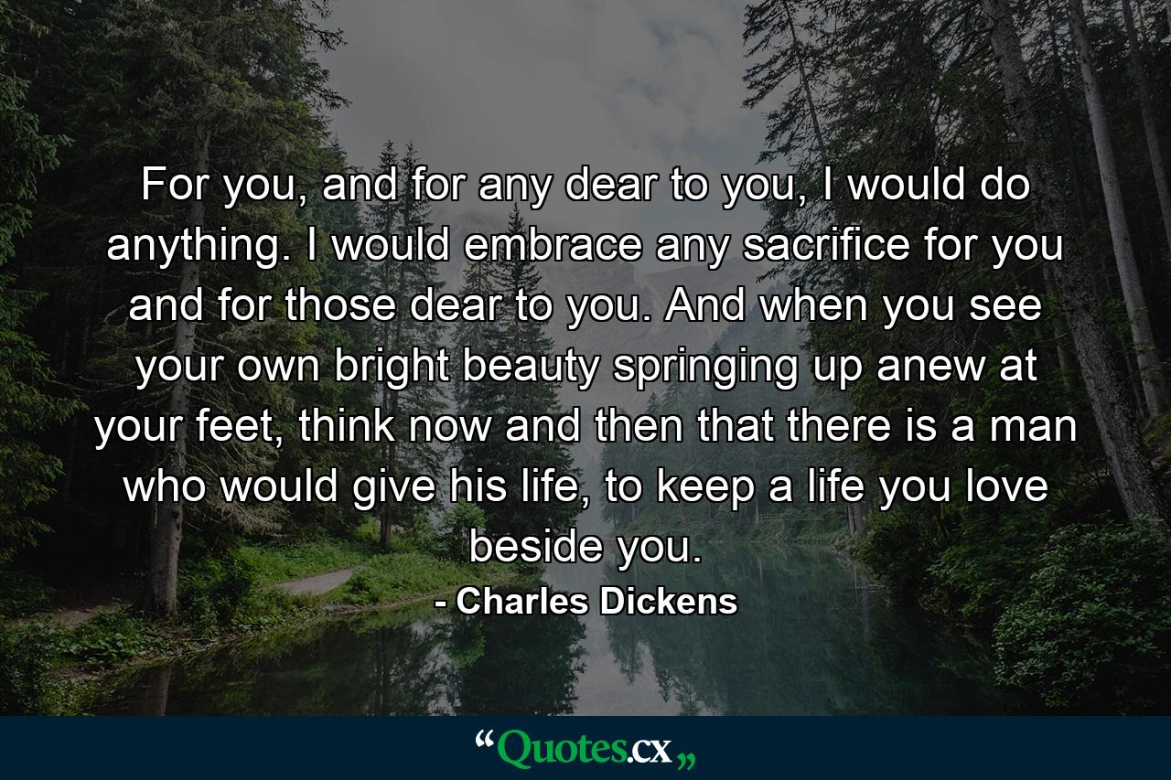 For you, and for any dear to you, I would do anything. I would embrace any sacrifice for you and for those dear to you. And when you see your own bright beauty springing up anew at your feet, think now and then that there is a man who would give his life, to keep a life you love beside you. - Quote by Charles Dickens