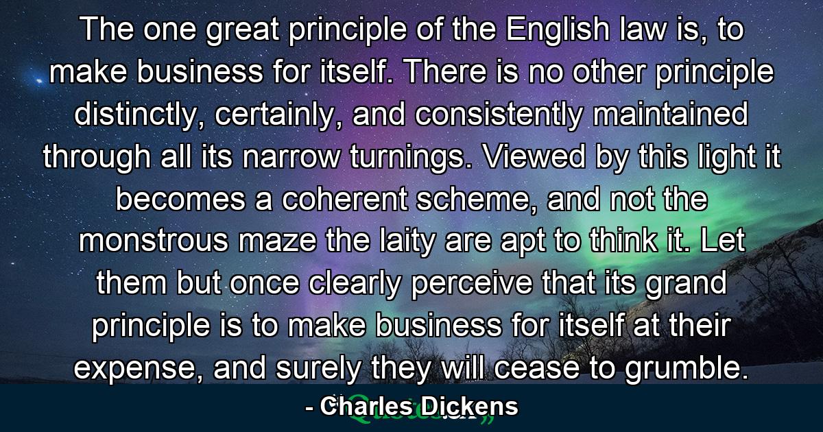 The one great principle of the English law is, to make business for itself. There is no other principle distinctly, certainly, and consistently maintained through all its narrow turnings. Viewed by this light it becomes a coherent scheme, and not the monstrous maze the laity are apt to think it. Let them but once clearly perceive that its grand principle is to make business for itself at their expense, and surely they will cease to grumble. - Quote by Charles Dickens