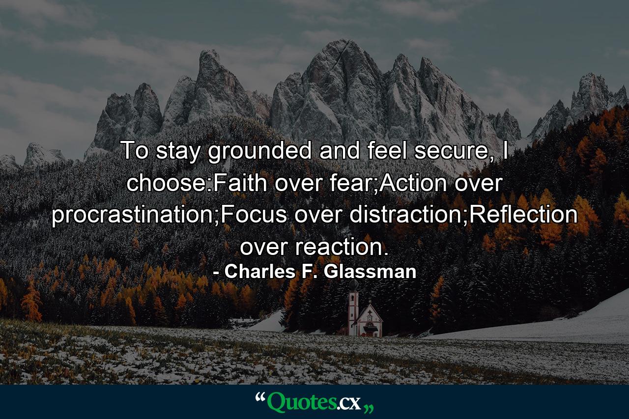 To stay grounded and feel secure, I choose:Faith over fear;Action over procrastination;Focus over distraction;Reflection over reaction. - Quote by Charles F. Glassman