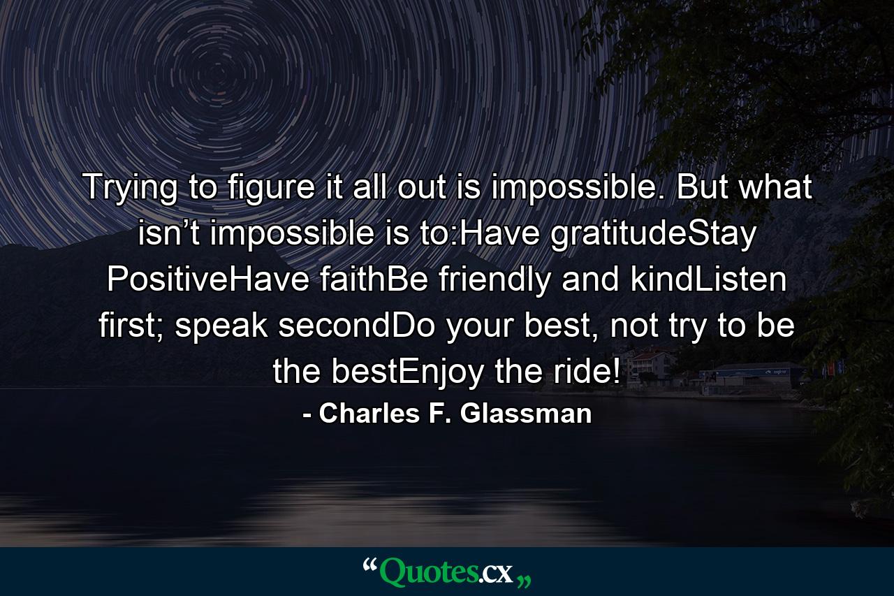 Trying to figure it all out is impossible. But what isn’t impossible is to:Have gratitudeStay PositiveHave faithBe friendly and kindListen first; speak secondDo your best, not try to be the bestEnjoy the ride! - Quote by Charles F. Glassman