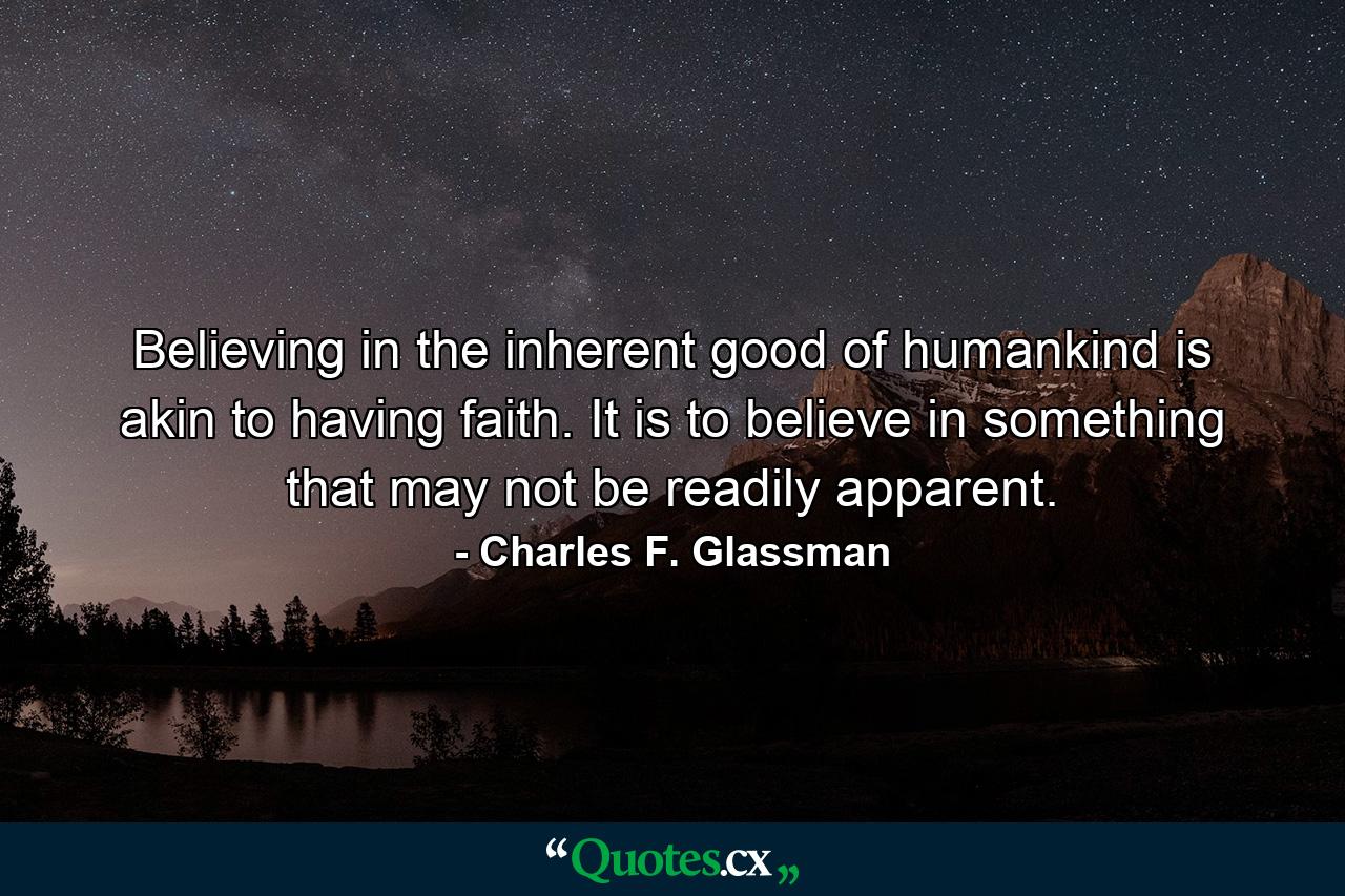 Believing in the inherent good of humankind is akin to having faith. It is to believe in something that may not be readily apparent. - Quote by Charles F. Glassman