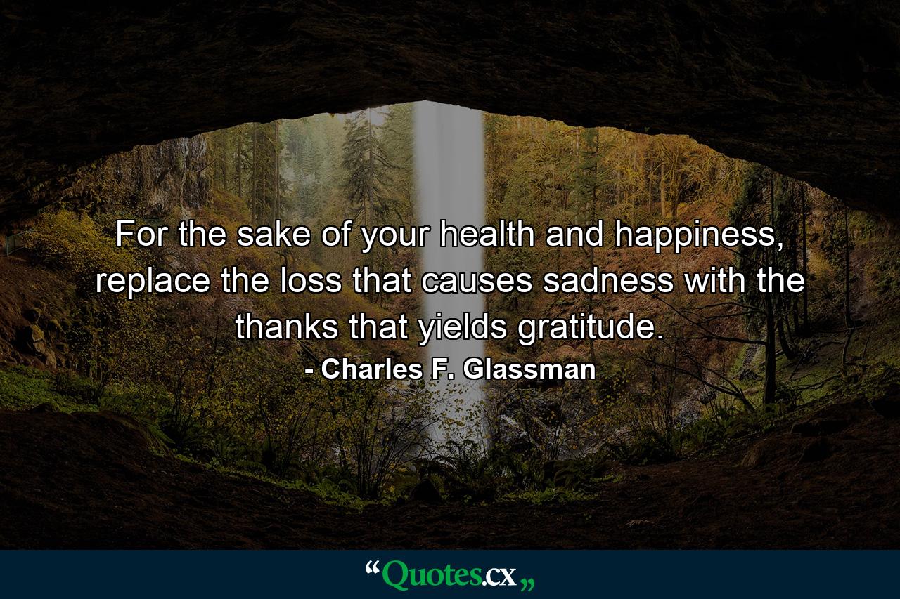 For the sake of your health and happiness, replace the loss that causes sadness with the thanks that yields gratitude. - Quote by Charles F. Glassman