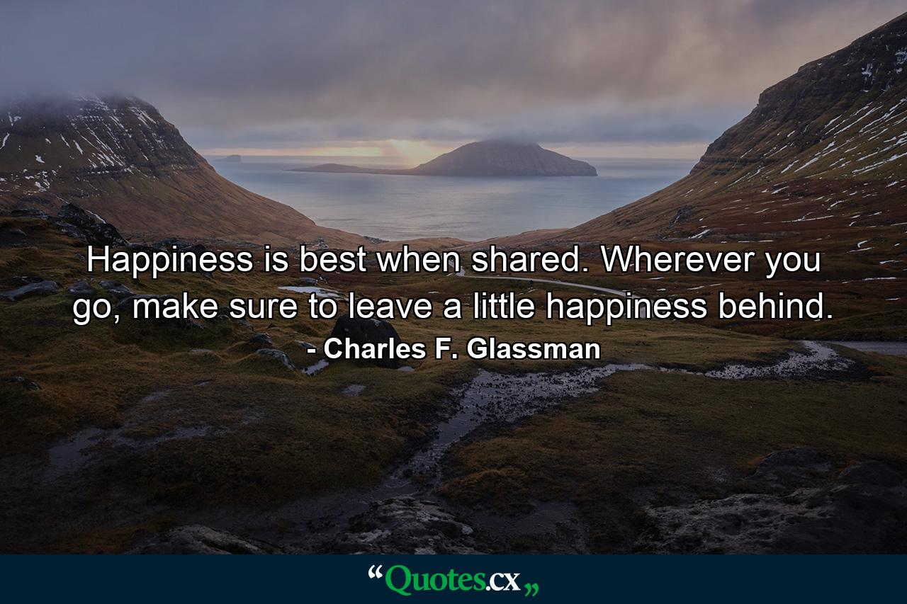 Happiness is best when shared. Wherever you go, make sure to leave a little happiness behind. - Quote by Charles F. Glassman