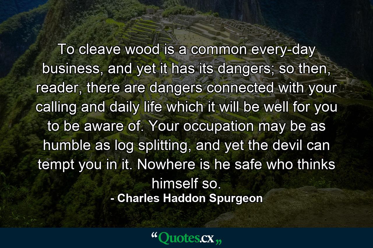 To cleave wood is a common every-day business, and yet it has its dangers; so then, reader, there are dangers connected with your calling and daily life which it will be well for you to be aware of. Your occupation may be as humble as log splitting, and yet the devil can tempt you in it. Nowhere is he safe who thinks himself so. - Quote by Charles Haddon Spurgeon