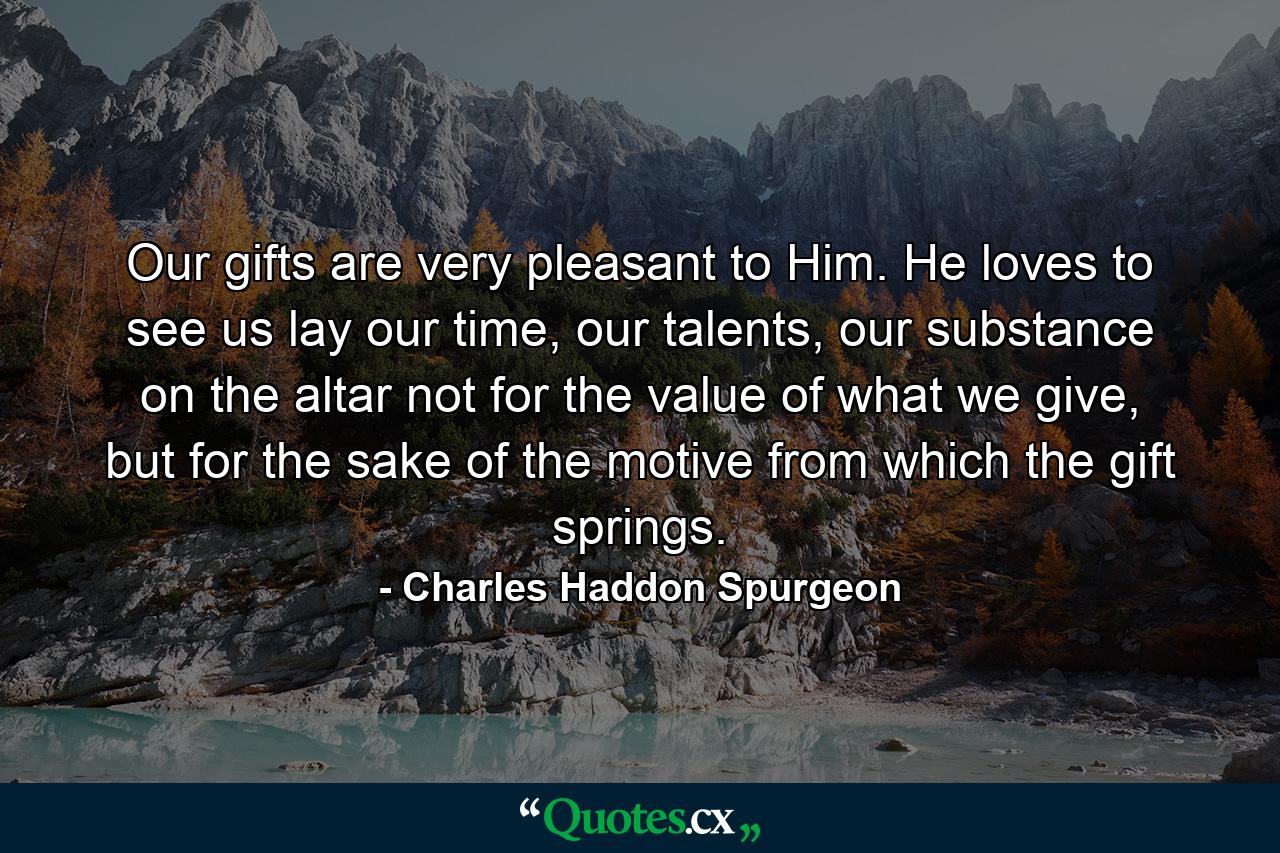 Our gifts are very pleasant to Him. He loves to see us lay our time, our talents, our substance on the altar not for the value of what we give, but for the sake of the motive from which the gift springs. - Quote by Charles Haddon Spurgeon