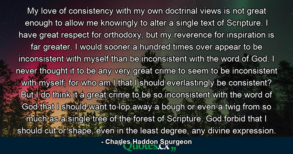 My love of consistency with my own doctrinal views is not great enough to allow me knowingly to alter a single text of Scripture. I have great respect for orthodoxy, but my reverence for inspiration is far greater. I would sooner a hundred times over appear to be inconsistent with myself than be inconsistent with the word of God. I never thought it to be any very great crime to seem to be inconsistent with myself; for who am I that I should everlastingly be consistent? But I do think it a great crime to be so inconsistent with the word of God that I should want to lop away a bough or even a twig from so much as a single tree of the forest of Scripture. God forbid that I should cut or shape, even in the least degree, any divine expression. - Quote by Charles Haddon Spurgeon