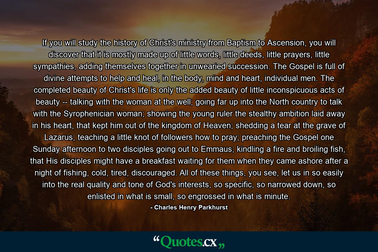 If you will study the history of Christ's ministry from Baptism to Ascension, you will discover that it is mostly made up of little words, little deeds, little prayers, little sympathies, adding themselves together in unwearied succession. The Gospel is full of divine attempts to help and heal, in the body, mind and heart, individual men. The completed beauty of Christ's life is only the added beauty of little inconspicuous acts of beauty -- talking with the woman at the well; going far up into the North country to talk with the Syrophenician woman; showing the young ruler the stealthy ambition laid away in his heart, that kept him out of the kingdom of Heaven; shedding a tear at the grave of Lazarus; teaching a little knot of followers how to pray; preaching the Gospel one Sunday afternoon to two disciples going out to Emmaus; kindling a fire and broiling fish, that His disciples might have a breakfast waiting for them when they came ashore after a night of fishing, cold, tired, discouraged. All of these things, you see, let us in so easily into the real quality and tone of God's interests, so specific, so narrowed down, so enlisted in what is small, so engrossed in what is minute. - Quote by Charles Henry Parkhurst