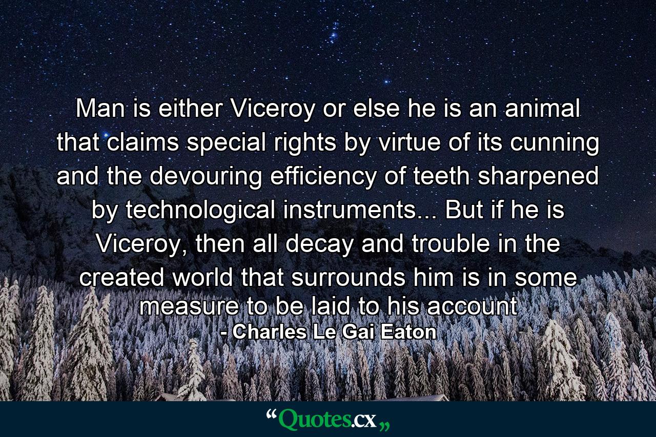 Man is either Viceroy or else he is an animal that claims special rights by virtue of its cunning and the devouring efficiency of teeth sharpened by technological instruments... But if he is Viceroy, then all decay and trouble in the created world that surrounds him is in some measure to be laid to his account - Quote by Charles Le Gai Eaton