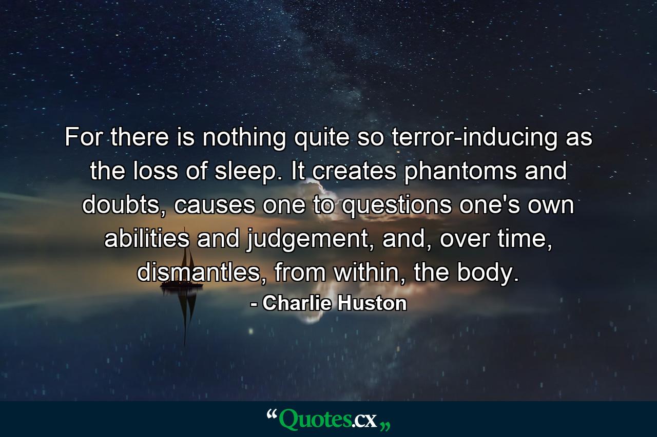 For there is nothing quite so terror-inducing as the loss of sleep. It creates phantoms and doubts, causes one to questions one's own abilities and judgement, and, over time, dismantles, from within, the body. - Quote by Charlie Huston