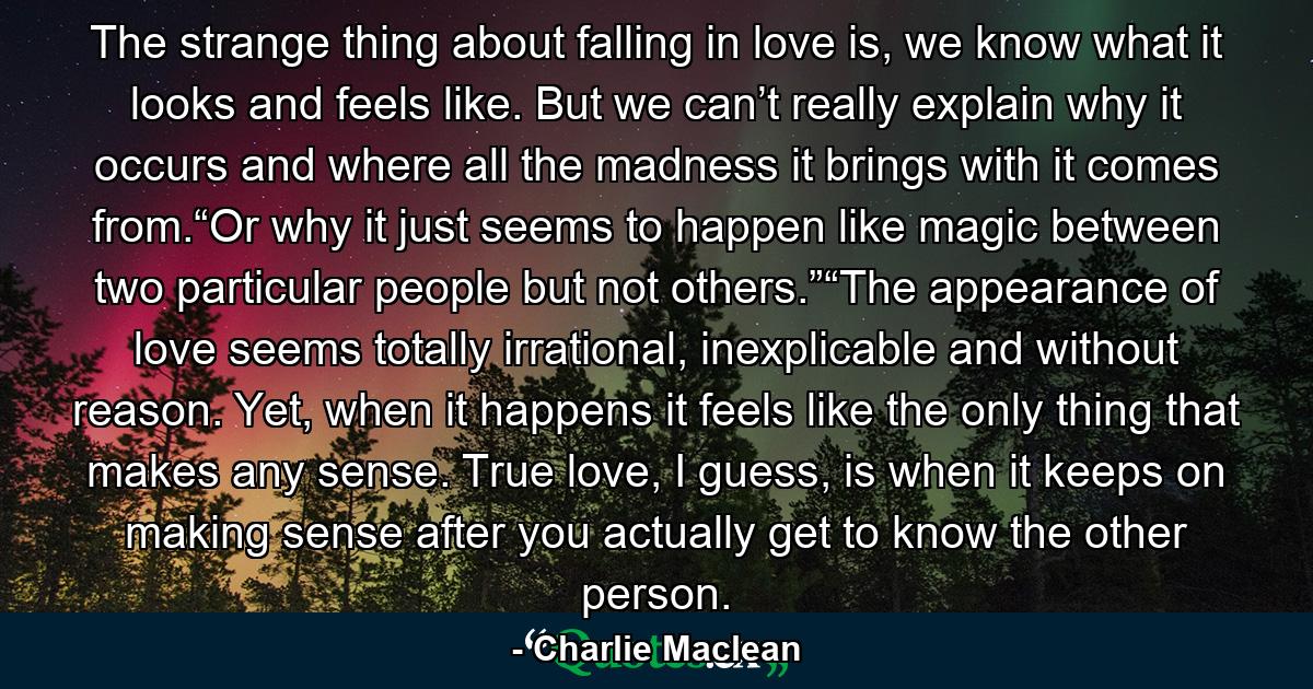 The strange thing about falling in love is, we know what it looks and feels like. But we can’t really explain why it occurs and where all the madness it brings with it comes from.“Or why it just seems to happen like magic between two particular people but not others.”“The appearance of love seems totally irrational, inexplicable and without reason. Yet, when it happens it feels like the only thing that makes any sense. True love, I guess, is when it keeps on making sense after you actually get to know the other person. - Quote by Charlie Maclean