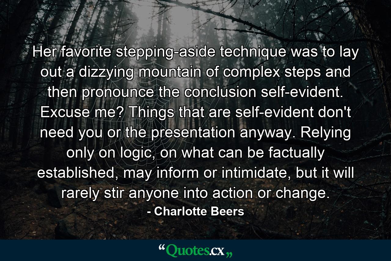 Her favorite stepping-aside technique was to lay out a dizzying mountain of complex steps and then pronounce the conclusion self-evident. Excuse me? Things that are self-evident don't need you or the presentation anyway. Relying only on logic, on what can be factually established, may inform or intimidate, but it will rarely stir anyone into action or change. - Quote by Charlotte Beers