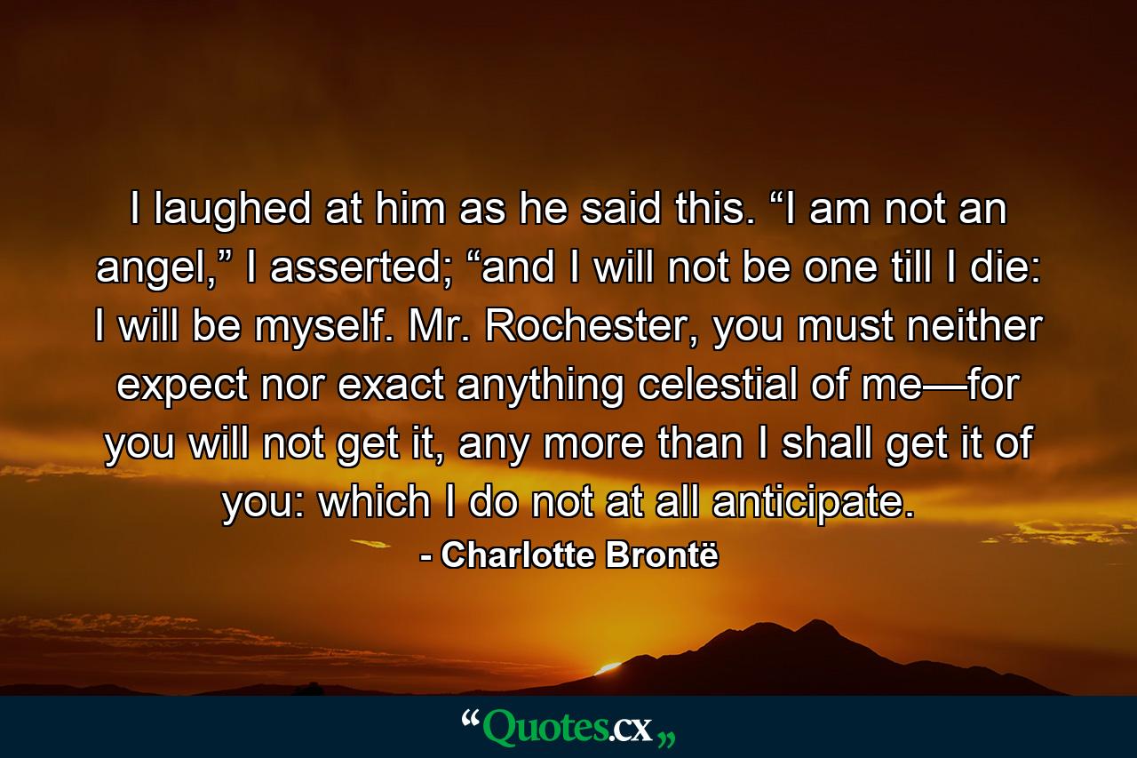 I laughed at him as he said this. “I am not an angel,” I asserted; “and I will not be one till I die: I will be myself. Mr. Rochester, you must neither expect nor exact anything celestial of me—for you will not get it, any more than I shall get it of you: which I do not at all anticipate. - Quote by Charlotte Brontë