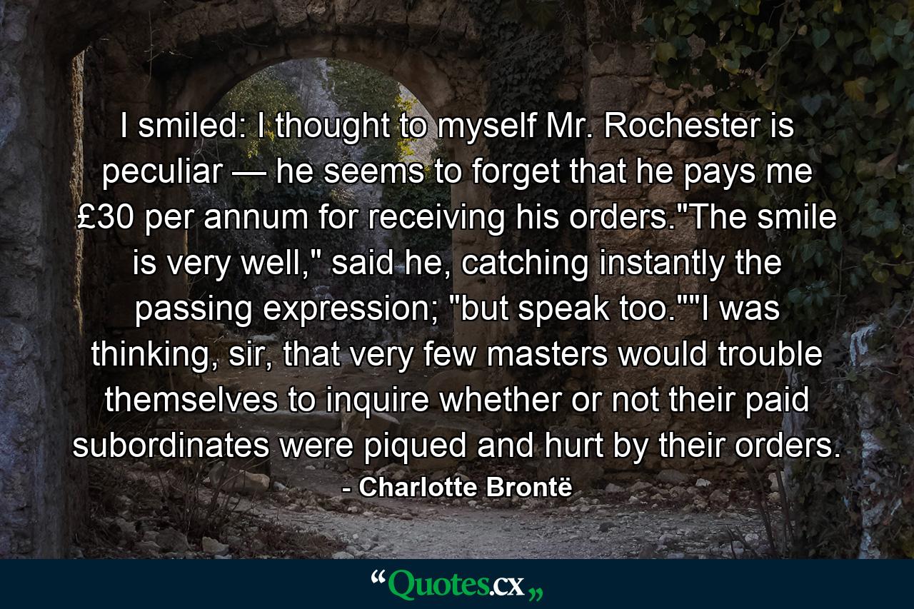 I smiled: I thought to myself Mr. Rochester is peculiar — he seems to forget that he pays me £30 per annum for receiving his orders.