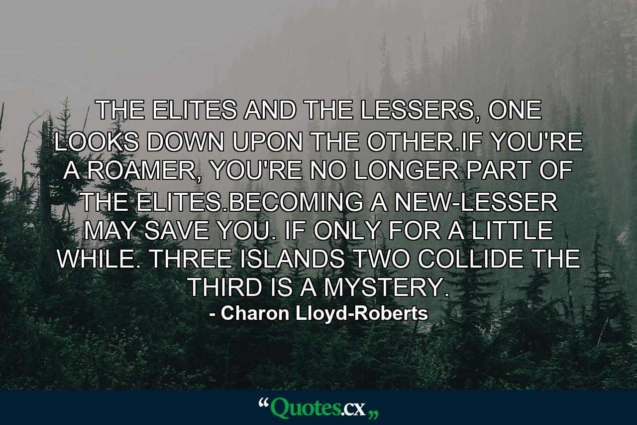 THE ELITES AND THE LESSERS, ONE LOOKS DOWN UPON THE OTHER.IF YOU'RE A ROAMER, YOU'RE NO LONGER PART OF THE ELITES.BECOMING A NEW-LESSER MAY SAVE YOU. IF ONLY FOR A LITTLE WHILE. THREE ISLANDS TWO COLLIDE THE THIRD IS A MYSTERY. - Quote by Charon Lloyd-Roberts