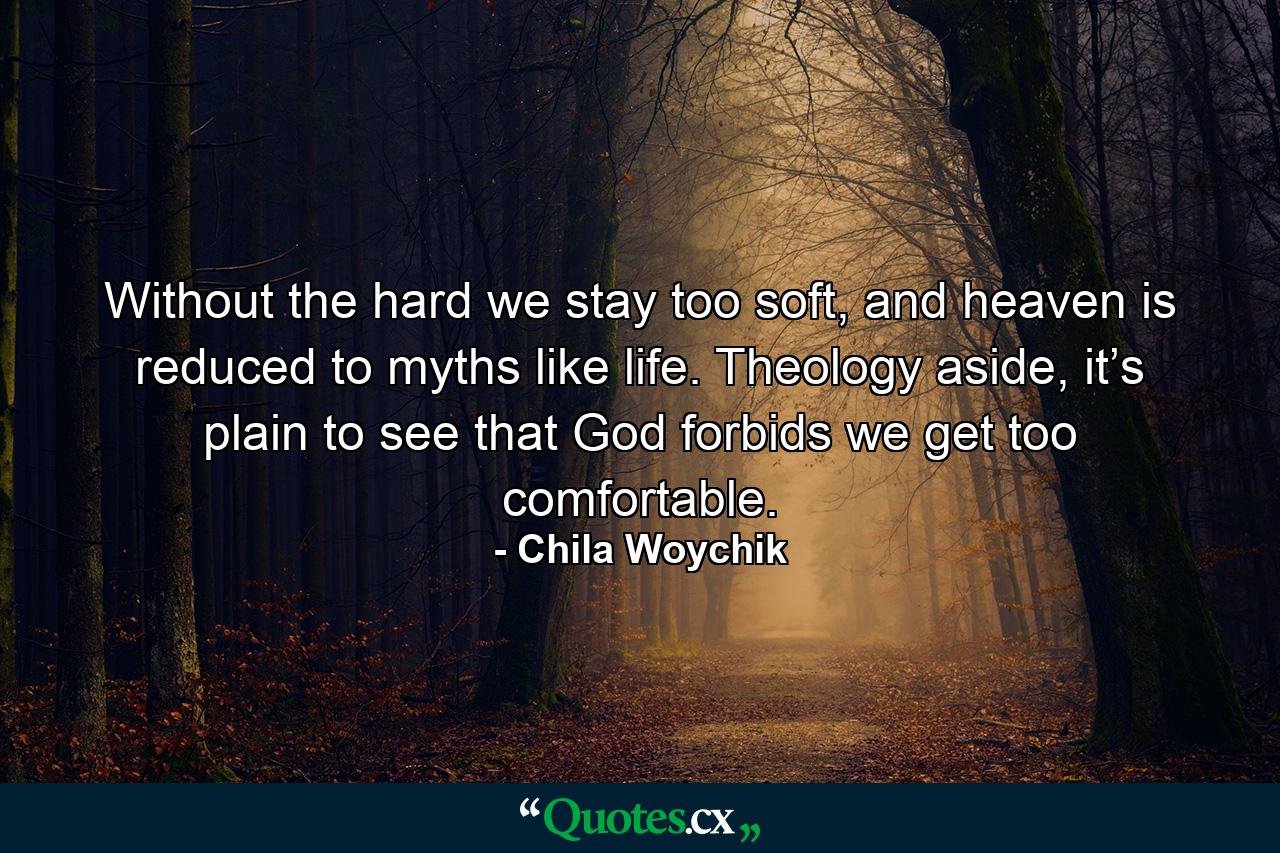 Without the hard we stay too soft, and heaven is reduced to myths like life. Theology aside, it’s plain to see that God forbids we get too comfortable. - Quote by Chila Woychik