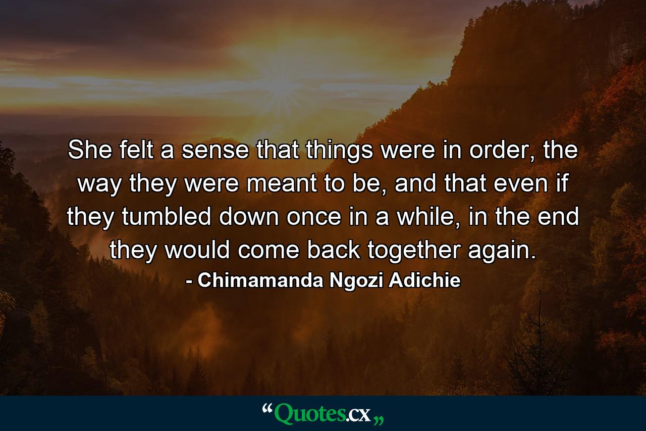 She felt a sense that things were in order, the way they were meant to be, and that even if they tumbled down once in a while, in the end they would come back together again. - Quote by Chimamanda Ngozi Adichie