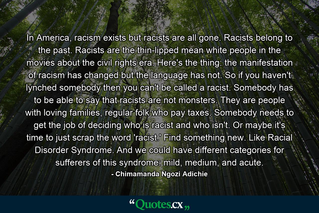 In America, racism exists but racists are all gone. Racists belong to the past. Racists are the thin-lipped mean white people in the movies about the civil rights era. Here's the thing: the manifestation of racism has changed but the language has not. So if you haven't lynched somebody then you can't be called a racist. Somebody has to be able to say that racists are not monsters. They are people with loving families, regular folk who pay taxes. Somebody needs to get the job of deciding who is racist and who isn't. Or maybe it's time to just scrap the word 'racist.' Find something new. Like Racial Disorder Syndrome. And we could have different categories for sufferers of this syndrome: mild, medium, and acute. - Quote by Chimamanda Ngozi Adichie