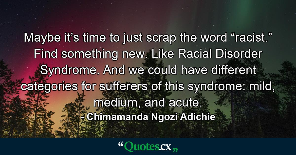 Maybe it’s time to just scrap the word “racist.” Find something new. Like Racial Disorder Syndrome. And we could have different categories for sufferers of this syndrome: mild, medium, and acute. - Quote by Chimamanda Ngozi Adichie