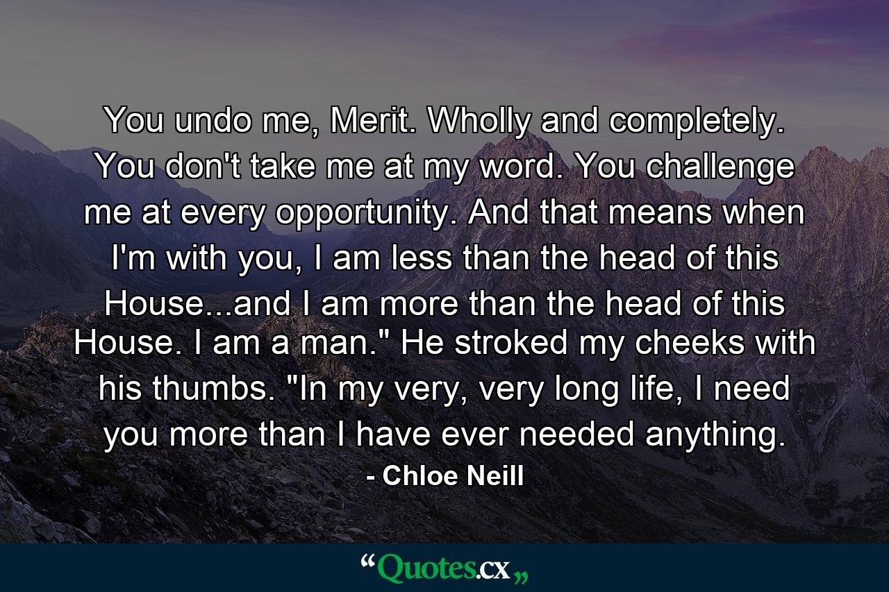 You undo me, Merit. Wholly and completely. You don't take me at my word. You challenge me at every opportunity. And that means when I'm with you, I am less than the head of this House...and I am more than the head of this House. I am a man.