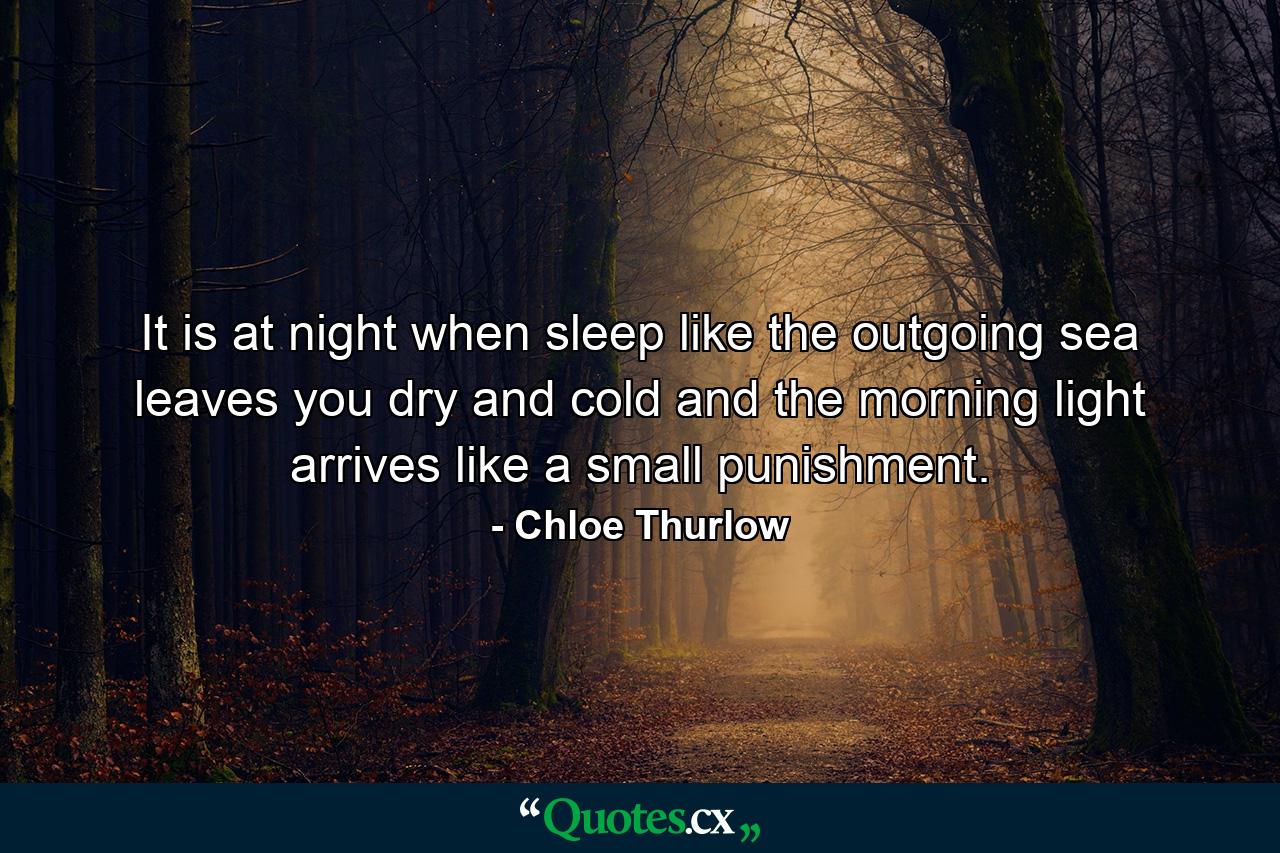 It is at night when sleep like the outgoing sea leaves you dry and cold and the morning light arrives like a small punishment. - Quote by Chloe Thurlow