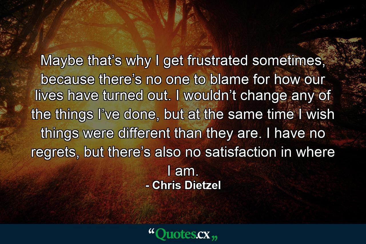 Maybe that’s why I get frustrated sometimes, because there’s no one to blame for how our lives have turned out. I wouldn’t change any of the things I’ve done, but at the same time I wish things were different than they are. I have no regrets, but there’s also no satisfaction in where I am. - Quote by Chris Dietzel