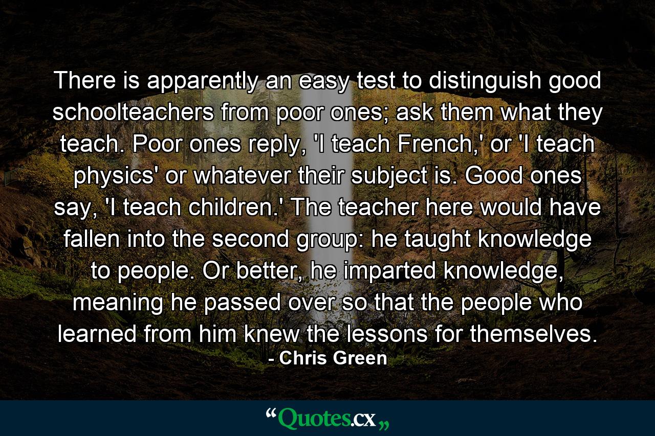 There is apparently an easy test to distinguish good schoolteachers from poor ones; ask them what they teach. Poor ones reply, 'I teach French,' or 'I teach physics' or whatever their subject is. Good ones say, 'I teach children.' The teacher here would have fallen into the second group: he taught knowledge to people. Or better, he imparted knowledge, meaning he passed over so that the people who learned from him knew the lessons for themselves. - Quote by Chris Green