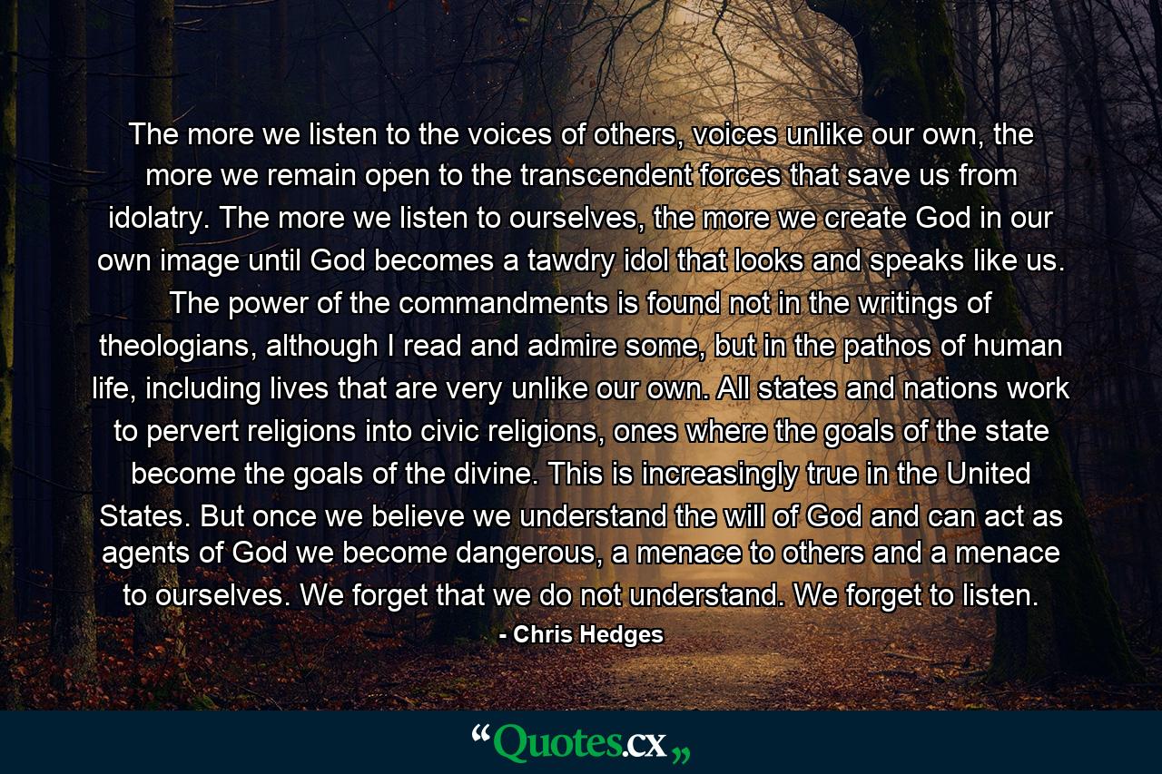 The more we listen to the voices of others, voices unlike our own, the more we remain open to the transcendent forces that save us from idolatry. The more we listen to ourselves, the more we create God in our own image until God becomes a tawdry idol that looks and speaks like us. The power of the commandments is found not in the writings of theologians, although I read and admire some, but in the pathos of human life, including lives that are very unlike our own. All states and nations work to pervert religions into civic religions, ones where the goals of the state become the goals of the divine. This is increasingly true in the United States. But once we believe we understand the will of God and can act as agents of God we become dangerous, a menace to others and a menace to ourselves. We forget that we do not understand. We forget to listen. - Quote by Chris Hedges