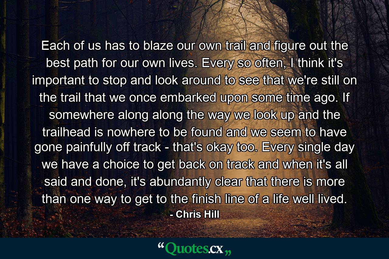 Each of us has to blaze our own trail and figure out the best path for our own lives. Every so often, I think it's important to stop and look around to see that we're still on the trail that we once embarked upon some time ago. If somewhere along along the way we look up and the trailhead is nowhere to be found and we seem to have gone painfully off track - that's okay too. Every single day we have a choice to get back on track and when it's all said and done, it's abundantly clear that there is more than one way to get to the finish line of a life well lived. - Quote by Chris Hill