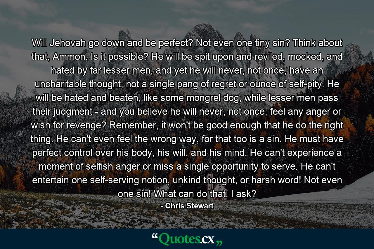 Will Jehovah go down and be perfect? Not even one tiny sin? Think about that, Ammon. Is it possible? He will be spit upon and reviled, mocked, and hated by far lesser men, and yet he will never, not once, have an uncharitable thought, not a single pang of regret or ounce of self-pity. He will be hated and beaten, like some mongrel dog, while lesser men pass their judgment - and you believe he will never, not once, feel any anger or wish for revenge? Remember, it won't be good enough that he do the right thing. He can't even feel the wrong way, for that too is a sin. He must have perfect control over his body, his will, and his mind. He can't experience a moment of selfish anger or miss a single opportunity to serve. He can't entertain one self-serving notion, unkind thought, or harsh word! Not even one sin! What can do that, I ask? - Quote by Chris Stewart