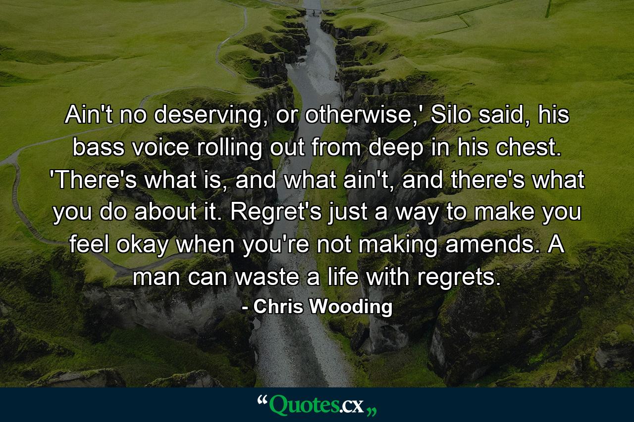 Ain't no deserving, or otherwise,' Silo said, his bass voice rolling out from deep in his chest. 'There's what is, and what ain't, and there's what you do about it. Regret's just a way to make you feel okay when you're not making amends. A man can waste a life with regrets. - Quote by Chris Wooding