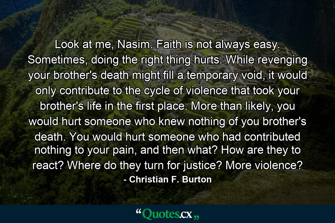 Look at me, Nasim. Faith is not always easy. Sometimes, doing the right thing hurts. While revenging your brother's death might fill a temporary void, it would only contribute to the cycle of violence that took your brother's life in the first place. More than likely, you would hurt someone who knew nothing of you brother's death. You would hurt someone who had contributed nothing to your pain, and then what? How are they to react? Where do they turn for justice? More violence? - Quote by Christian F. Burton