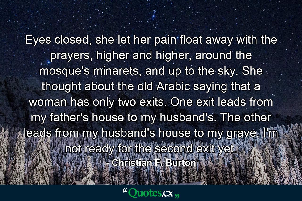 Eyes closed, she let her pain float away with the prayers, higher and higher, around the mosque's minarets, and up to the sky. She thought about the old Arabic saying that a woman has only two exits. One exit leads from my father's house to my husband's. The other leads from my husband's house to my grave. I'm not ready for the second exit yet. - Quote by Christian F. Burton