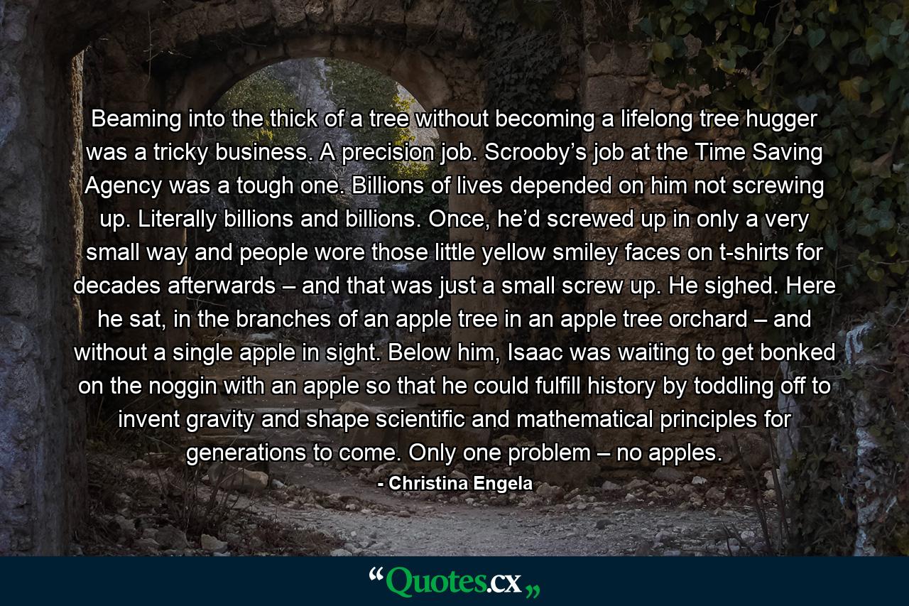 Beaming into the thick of a tree without becoming a lifelong tree hugger was a tricky business. A precision job. Scrooby’s job at the Time Saving Agency was a tough one. Billions of lives depended on him not screwing up. Literally billions and billions. Once, he’d screwed up in only a very small way and people wore those little yellow smiley faces on t-shirts for decades afterwards – and that was just a small screw up. He sighed. Here he sat, in the branches of an apple tree in an apple tree orchard – and without a single apple in sight. Below him, Isaac was waiting to get bonked on the noggin with an apple so that he could fulfill history by toddling off to invent gravity and shape scientific and mathematical principles for generations to come. Only one problem – no apples. - Quote by Christina Engela