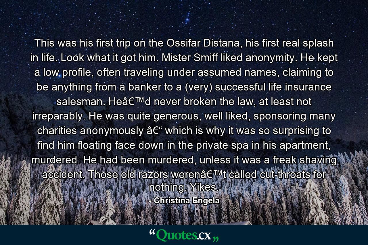 This was his first trip on the Ossifar Distana, his first real splash in life. Look what it got him. Mister Smiff liked anonymity. He kept a low profile, often traveling under assumed names, claiming to be anything from a banker to a (very) successful life insurance salesman. Heâ€™d never broken the law, at least not irreparably. He was quite generous, well liked, sponsoring many charities anonymously â€“ which is why it was so surprising to find him floating face down in the private spa in his apartment, murdered. He had been murdered, unless it was a freak shaving accident. Those old razors werenâ€™t called cut-throats for nothing. Yikes. - Quote by Christina Engela