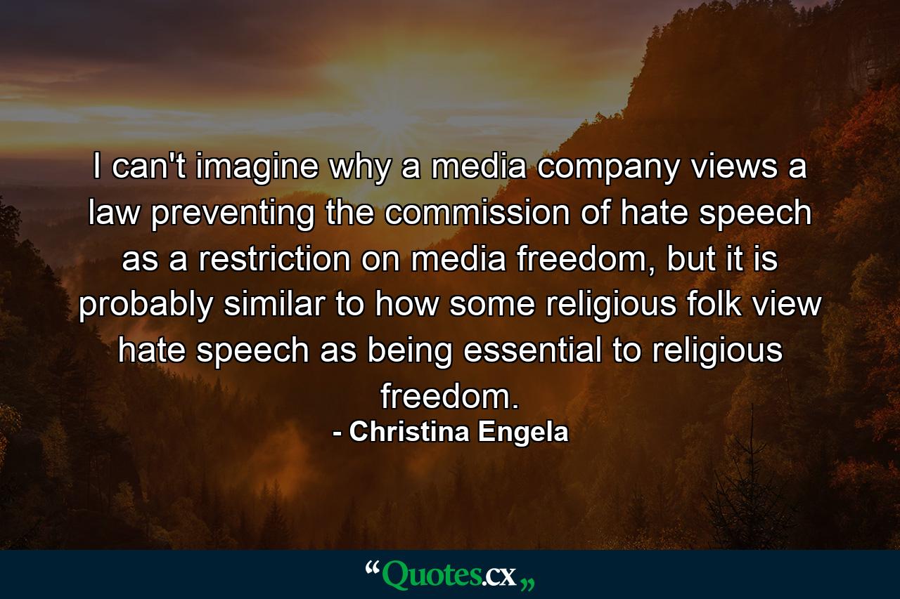 I can't imagine why a media company views a law preventing the commission of hate speech as a restriction on media freedom, but it is probably similar to how some religious folk view hate speech as being essential to religious freedom. - Quote by Christina Engela