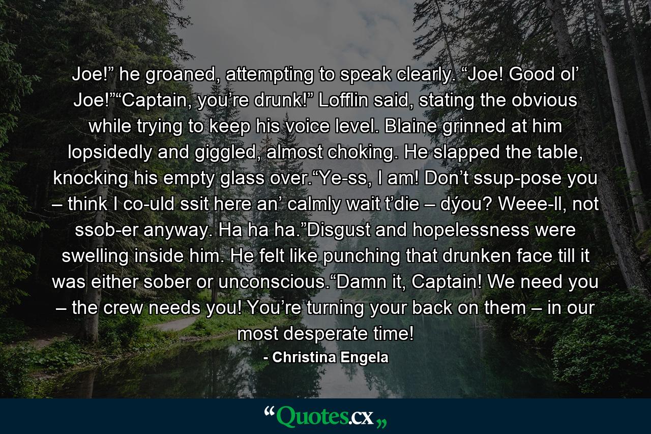 Joe!” he groaned, attempting to speak clearly. “Joe! Good ol’ Joe!”“Captain, you’re drunk!” Lofflin said, stating the obvious while trying to keep his voice level. Blaine grinned at him lopsidedly and giggled, almost choking. He slapped the table, knocking his empty glass over.“Ye-ss, I am! Don’t ssup-pose you – think I co-uld ssit here an’ calmly wait t’die – dýou? Weee-ll, not ssob-er anyway. Ha ha ha.”Disgust and hopelessness were swelling inside him. He felt like punching that drunken face till it was either sober or unconscious.“Damn it, Captain! We need you – the crew needs you! You’re turning your back on them – in our most desperate time! - Quote by Christina Engela