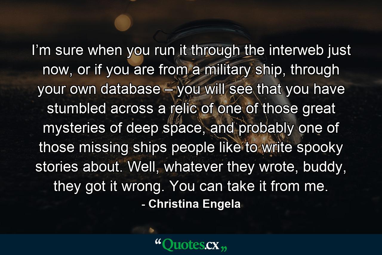 I’m sure when you run it through the interweb just now, or if you are from a military ship, through your own database – you will see that you have stumbled across a relic of one of those great mysteries of deep space, and probably one of those missing ships people like to write spooky stories about. Well, whatever they wrote, buddy, they got it wrong. You can take it from me. - Quote by Christina Engela