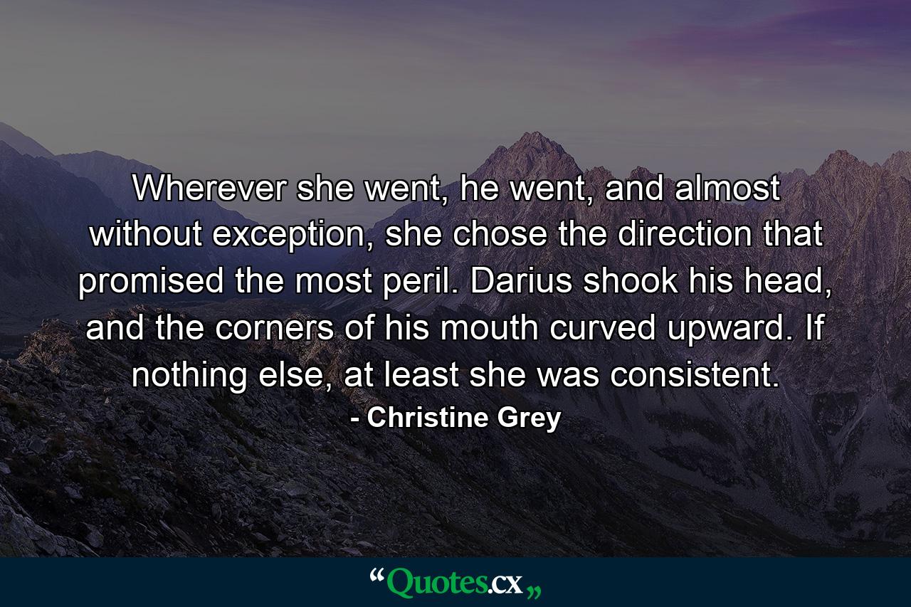 Wherever she went, he went, and almost without exception, she chose the direction that promised the most peril. Darius shook his head, and the corners of his mouth curved upward. If nothing else, at least she was consistent. - Quote by Christine Grey