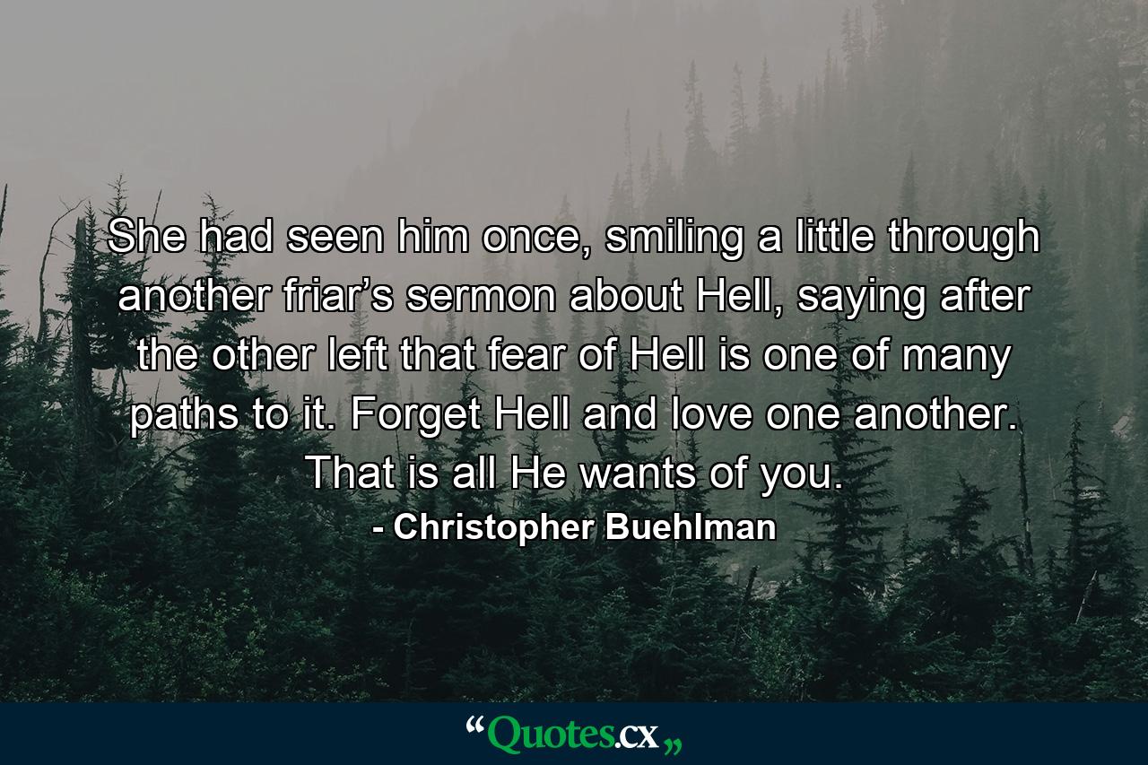 She had seen him once, smiling a little through another friar’s sermon about Hell, saying after the other left that fear of Hell is one of many paths to it. Forget Hell and love one another. That is all He wants of you. - Quote by Christopher Buehlman