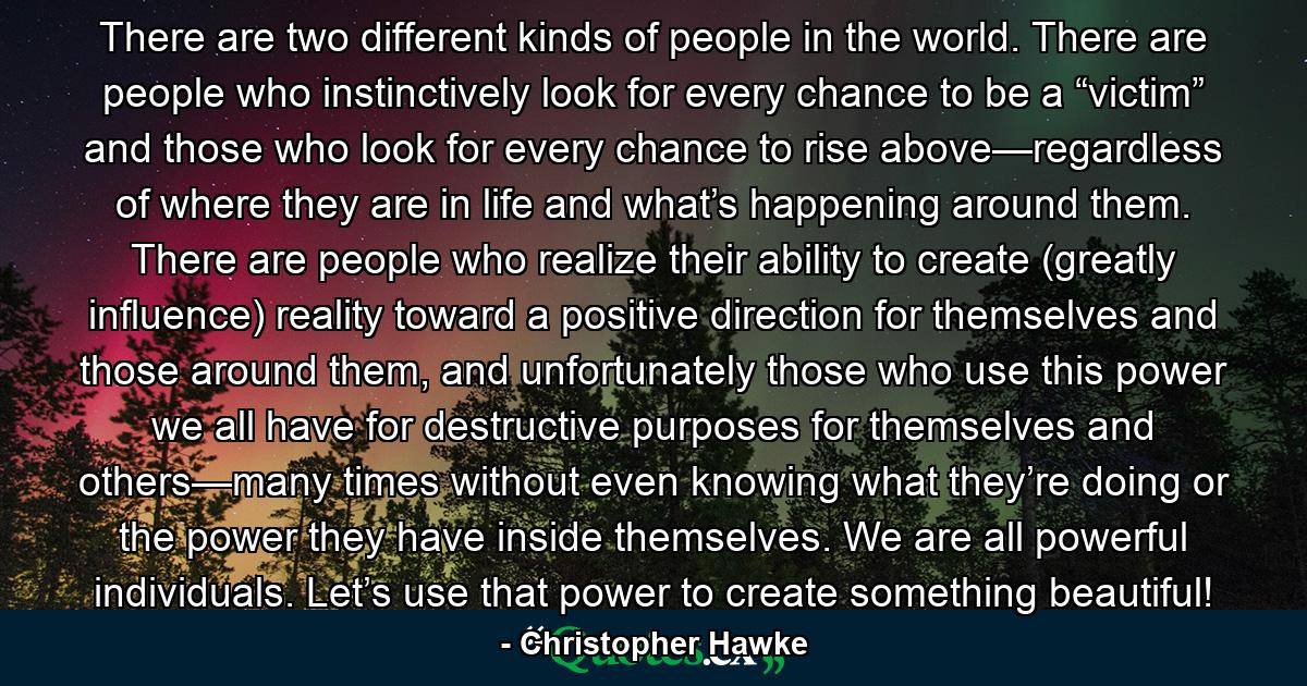 There are two different kinds of people in the world. There are people who instinctively look for every chance to be a “victim” and those who look for every chance to rise above—regardless of where they are in life and what’s happening around them. There are people who realize their ability to create (greatly influence) reality toward a positive direction for themselves and those around them, and unfortunately those who use this power we all have for destructive purposes for themselves and others—many times without even knowing what they’re doing or the power they have inside themselves. We are all powerful individuals. Let’s use that power to create something beautiful! - Quote by Christopher Hawke