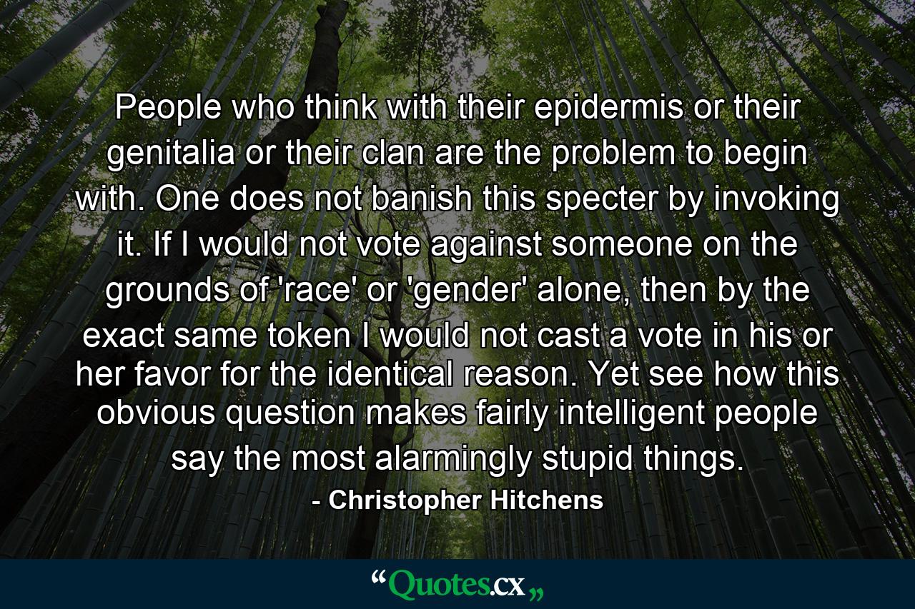 People who think with their epidermis or their genitalia or their clan are the problem to begin with. One does not banish this specter by invoking it. If I would not vote against someone on the grounds of 'race' or 'gender' alone, then by the exact same token I would not cast a vote in his or her favor for the identical reason. Yet see how this obvious question makes fairly intelligent people say the most alarmingly stupid things. - Quote by Christopher Hitchens