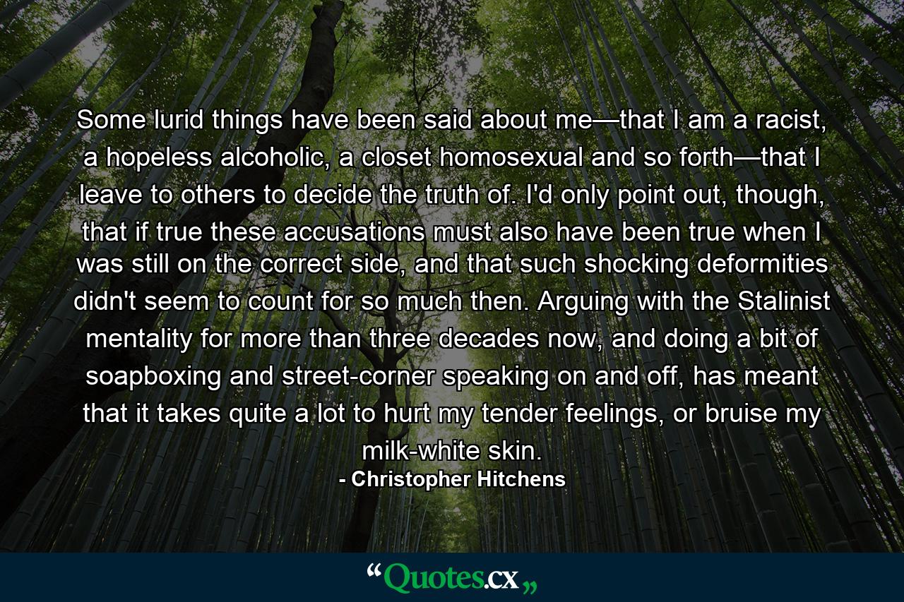 Some lurid things have been said about me—that I am a racist, a hopeless alcoholic, a closet homosexual and so forth—that I leave to others to decide the truth of. I'd only point out, though, that if true these accusations must also have been true when I was still on the correct side, and that such shocking deformities didn't seem to count for so much then. Arguing with the Stalinist mentality for more than three decades now, and doing a bit of soapboxing and street-corner speaking on and off, has meant that it takes quite a lot to hurt my tender feelings, or bruise my milk-white skin. - Quote by Christopher Hitchens