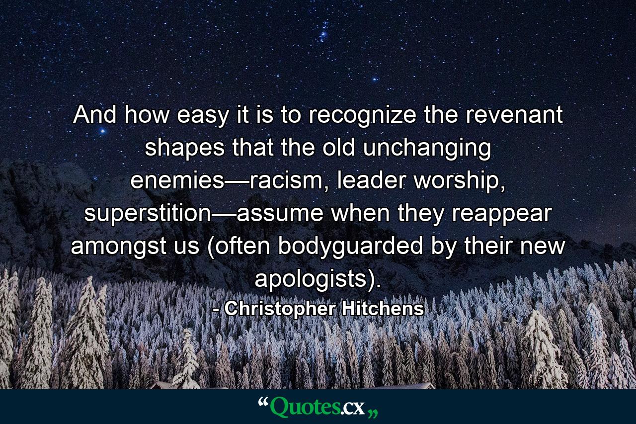 And how easy it is to recognize the revenant shapes that the old unchanging enemies—racism, leader worship, superstition—assume when they reappear amongst us (often bodyguarded by their new apologists). - Quote by Christopher Hitchens