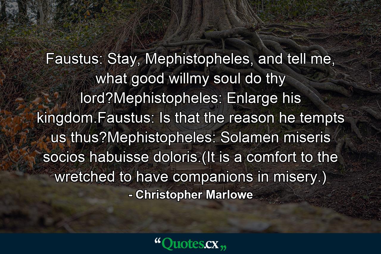 Faustus: Stay, Mephistopheles, and tell me, what good willmy soul do thy lord?Mephistopheles: Enlarge his kingdom.Faustus: Is that the reason he tempts us thus?Mephistopheles: Solamen miseris socios habuisse doloris.(It is a comfort to the wretched to have companions in misery.) - Quote by Christopher Marlowe